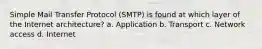 Simple Mail Transfer Protocol (SMTP) is found at which layer of the Internet architecture? a. Application b. Transport c. Network access d. Internet