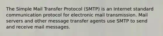 The Simple Mail Transfer Protocol (SMTP) is an Internet standard communication protocol for electronic mail transmission. Mail servers and other message transfer agents use SMTP to send and receive mail messages.