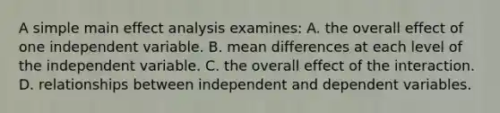 A simple main effect analysis examines: A. the overall effect of one independent variable. B. mean differences at each level of the independent variable. C. the overall effect of the interaction. D. relationships between independent and dependent variables.