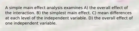 A simple main effect analysis examines A) the overall effect of the interaction. B) the simplest main effect. C) mean differences at each level of the independent variable. D) the overall effect of one independent variable.