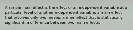 A simple main effect is the effect of an independent variable at a particular level of another independent variable. a main effect that involves only two means. a main effect that is statistically significant. a difference between two main effects.