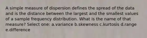 A simple measure of dispersion defines the spread of the data and is the distance between the largest and the smallest values of a sample frequency distribution. What is the name of that measure? Select one: a.variance b.skewness c.kurtosis d.range e.difference