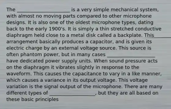 The ______________________ is a very simple mechanical system, with almost no moving parts compared to other microphone designs. It is also one of the oldest microphone types, dating back to the early 1900's. It is simply a thin stretched conductive diaphragm held close to a metal disk called a backplate. This arrangement basically produces a capacitor, and is given its electric charge by an external voltage source. This source is often phantom power, but in many cases ____________________ have dedicated power supply units. When sound pressure acts on the diaphragm it vibrates slightly in response to the waveform. This causes the capacitance to vary in a like manner, which causes a variance in its output voltage. This voltage variation is the signal output of the microphone. There are many different types of ___________________, but they are all based on these basic principles