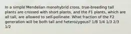 In a simple Mendelian monohybrid cross, true-breeding tall plants are crossed with short plants, and the F1 plants, which are all tall, are allowed to self-pollinate. What fraction of the F2 generation will be both tall and heterozygous? 1/8 1/4 1/3 2/3 1/2