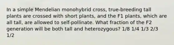 In a simple Mendelian monohybrid cross, true-breeding tall plants are crossed with short plants, and the F1 plants, which are all tall, are allowed to self-pollinate. What fraction of the F2 generation will be both tall and heterozygous? 1/8 1/4 1/3 2/3 1/2