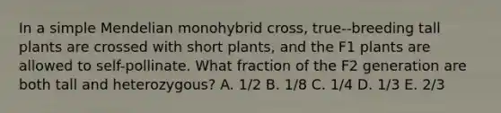 In a simple Mendelian monohybrid cross, true--breeding tall plants are crossed with short plants, and the F1 plants are allowed to self-pollinate. What fraction of the F2 generation are both tall and heterozygous? A. 1/2 B. 1/8 C. 1/4 D. 1/3 E. 2/3