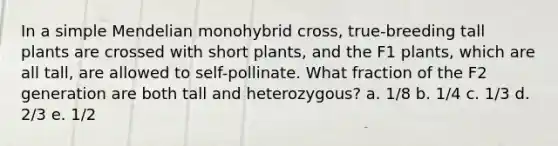 In a simple Mendelian monohybrid cross, true-breeding tall plants are crossed with short plants, and the F1 plants, which are all tall, are allowed to self-pollinate. What fraction of the F2 generation are both tall and heterozygous? a. 1/8 b. 1/4 c. 1/3 d. 2/3 e. 1/2