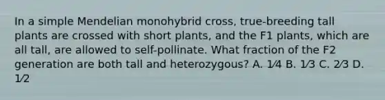 In a simple Mendelian monohybrid cross, true-breeding tall plants are crossed with short plants, and the F1 plants, which are all tall, are allowed to self-pollinate. What fraction of the F2 generation are both tall and heterozygous? A. 1⁄4 B. 1⁄3 C. 2⁄3 D. 1⁄2