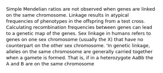 Simple Mendelian ratios are not observed when genes are linked on the same chromosome. Linkage results in atypical frequencies of phenotypes in the offspring from a test cross. Calculating recombination frequencies between genes can lead to a genetic map of the genes. Sex linkage in humans refers to genes on one sex chromosome (usually the X) that have no counterpart on the other sex chromosome. 'In genetic linkage, alleles on the same chromosome are generally carried together when a gamete is formed. That is, if in a heterozygote AaBb the A and B are on the same chromosome