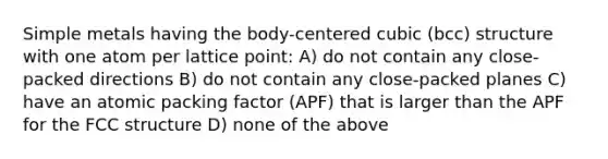 Simple metals having the body-centered cubic (bcc) structure with one atom per lattice point: A) do not contain any close-packed directions B) do not contain any close-packed planes C) have an atomic packing factor (APF) that is larger than the APF for the FCC structure D) none of the above