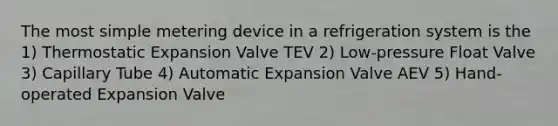 The most simple metering device in a refrigeration system is the 1) Thermostatic Expansion Valve TEV 2) Low-pressure Float Valve 3) Capillary Tube 4) Automatic Expansion Valve AEV 5) Hand-operated Expansion Valve