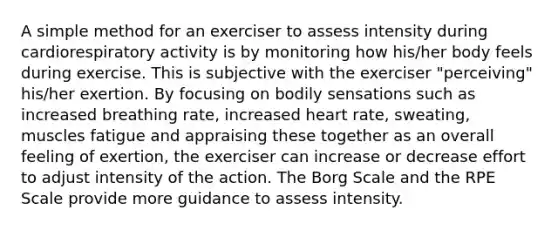 A simple method for an exerciser to assess intensity during cardiorespiratory activity is by monitoring how his/her body feels during exercise. This is subjective with the exerciser "perceiving" his/her exertion. By focusing on bodily sensations such as increased breathing rate, increased heart rate, sweating, muscles fatigue and appraising these together as an overall feeling of exertion, the exerciser can increase or decrease effort to adjust intensity of the action. The Borg Scale and the RPE Scale provide more guidance to assess intensity.