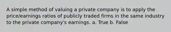 A simple method of valuing a private company is to apply the price/earnings ratios of publicly traded firms in the same industry to the private company's earnings. a. True b. False