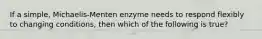 If a simple, Michaelis-Menten enzyme needs to respond flexibly to changing conditions, then which of the following is true?