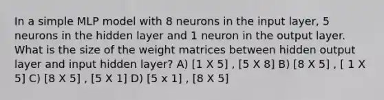 In a simple MLP model with 8 neurons in the input layer, 5 neurons in the hidden layer and 1 neuron in the output layer. What is the size of the weight matrices between hidden output layer and input hidden layer? A) [1 X 5] , [5 X 8] B) [8 X 5] , [ 1 X 5] C) [8 X 5] , [5 X 1] D) [5 x 1] , [8 X 5]