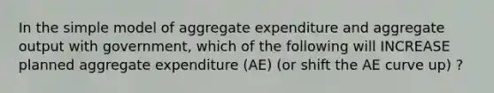 In the simple model of aggregate expenditure and aggregate output with government, which of the following will INCREASE planned aggregate expenditure (AE) (or shift the AE curve up) ?