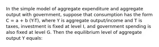 In the simple model of aggregate expenditure and aggregate output with government, suppose that consumption has the form C = a + b (Y-T), where Y is aggregate output/income and T is taxes, investment is fixed at level I, and government spending is also fixed at level G. Then the equilibrium level of aggregate output Y equals: