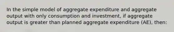 In the simple model of aggregate expenditure and aggregate output with only consumption and investment, if aggregate output is greater than planned aggregate expenditure (AE), then: