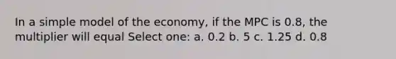 In a simple model of the economy, if the MPC is 0.8, the multiplier will equal Select one: a. 0.2 b. 5 c. 1.25 d. 0.8