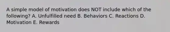 A simple model of motivation does NOT include which of the following? A. Unfulfilled need B. Behaviors C. Reactions D. Motivation E. Rewards