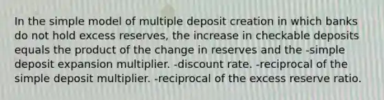 In the simple model of multiple deposit creation in which banks do not hold excess reserves, the increase in checkable deposits equals the product of the change in reserves and the -simple deposit expansion multiplier. -discount rate. -reciprocal of the simple deposit multiplier. -reciprocal of the excess reserve ratio.