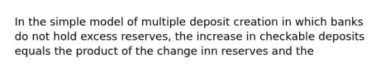 In the simple model of multiple deposit creation in which banks do not hold excess reserves, the increase in checkable deposits equals the product of the change inn reserves and the