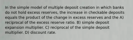 In the simple model of multiple deposit creation in which banks do not hold excess reserves, the increase in checkable deposits equals the product of the change in excess reserves and the A) reciprocal of the excess reserve ratio. B) simple deposit expansion multiplier. C) reciprocal of the simple deposit multiplier. D) discount rate.