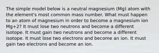 The simple model below is a neutral magnesium (Mg) atom with the element's most common mass number. What must happen to an atom of magnesium in order to become a magnesium ion Mg+2? It must lose two neutrons and become a different isotope. It must gain two neutrons and become a different isotope. It must lose two electrons and become an ion. It must gain two electrons and become an ion.