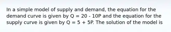 In a simple model of supply and demand, the equation for the demand curve is given by Q = 20 - 10P and the equation for the supply curve is given by Q = 5 + 5P. The solution of the model is