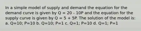 In a simple model of supply and demand the equation for the demand curve is given by Q = 20 - 10P and the equation for the supply curve is given by Q = 5 + 5P. The solution of the model is: a. Q=10; P=10 b. Q=10; P=1 c. Q=1; P=10 d. Q=1; P=1