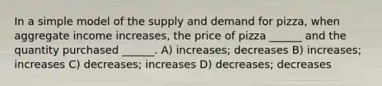 In a simple model of the supply and demand for pizza, when aggregate income increases, the price of pizza ______ and the quantity purchased ______. A) increases; decreases B) increases; increases C) decreases; increases D) decreases; decreases