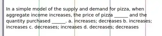 In a simple model of the supply and demand for pizza, when aggregate income increases, the price of pizza ______ and the quantity purchased ______. a. increases; decreases b. increases; increases c. decreases; increases d. decreases; decreases