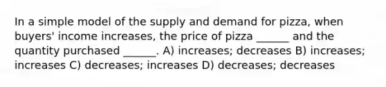 In a simple model of the supply and demand for pizza, when buyers' income increases, the price of pizza ______ and the quantity purchased ______. A) increases; decreases B) increases; increases C) decreases; increases D) decreases; decreases