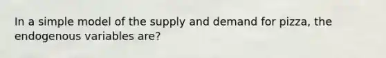 In a simple model of the supply and demand for pizza, the endogenous variables are?