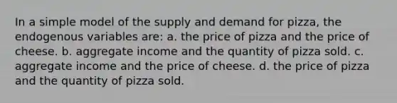 In a simple model of the supply and demand for pizza, the endogenous variables are: a. the price of pizza and the price of cheese. b. aggregate income and the quantity of pizza sold. c. aggregate income and the price of cheese. d. the price of pizza and the quantity of pizza sold.