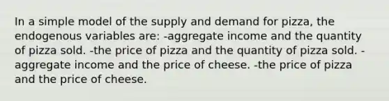 In a simple model of the supply and demand for pizza, the endogenous variables are: -aggregate income and the quantity of pizza sold. -the price of pizza and the quantity of pizza sold. -aggregate income and the price of cheese. -the price of pizza and the price of cheese.