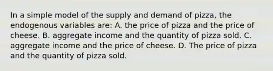 In a simple model of the supply and demand of pizza, the endogenous variables are: A. the price of pizza and the price of cheese. B. aggregate income and the quantity of pizza sold. C. aggregate income and the price of cheese. D. The price of pizza and the quantity of pizza sold.