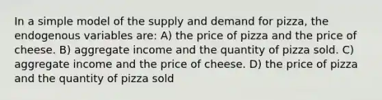 In a simple model of the supply and demand for pizza, the endogenous variables are: A) the price of pizza and the price of cheese. B) aggregate income and the quantity of pizza sold. C) aggregate income and the price of cheese. D) the price of pizza and the quantity of pizza sold