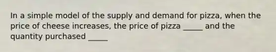 In a simple model of the supply and demand for pizza, when the price of cheese increases, the price of pizza _____ and the quantity purchased _____