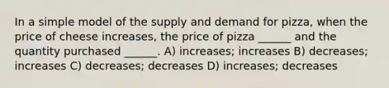 In a simple model of the supply and demand for pizza, when the price of cheese increases, the price of pizza ______ and the quantity purchased ______. A) increases; increases B) decreases; increases C) decreases; decreases D) increases; decreases