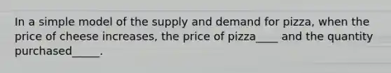 In a simple model of the supply and demand for pizza, when the price of cheese increases, the price of pizza____ and the quantity purchased_____.