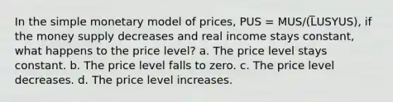 In the simple monetary model of prices, PUS = MUS/(L̅USYUS), if the money supply decreases and real income stays constant, what happens to the price level? a. The price level stays constant. b. The price level falls to zero. c. The price level decreases. d. The price level increases.