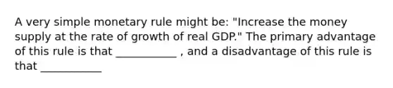 A very simple monetary rule might​ be: ​"Increase the money supply at the rate of growth of real​ GDP." The primary advantage of this rule is that ___________ , and a disadvantage of this rule is that ___________