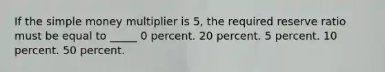 If the simple money multiplier is 5, the required reserve ratio must be equal to _____ 0 percent. 20 percent. 5 percent. 10 percent. 50 percent.