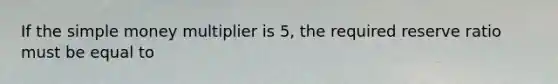 If the simple money multiplier is 5, the required reserve ratio must be equal to