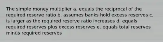 The simple money multiplier a. equals the reciprocal of the required reserve ratio b. assumes banks hold excess reserves c. is larger as the required reserve ratio increases d. equals required reserves plus excess reserves e. equals total reserves minus required reserves