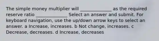 The simple money multiplier will ______________ as the required reserve ratio ______________ Select an answer and submit. For keyboard navigation, use the up/down arrow keys to select an answer. a Increase, increases. b Not change, increases. c Decrease, decreases. d Increase, decreases