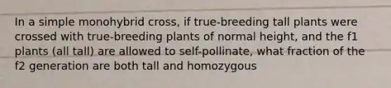 In a simple monohybrid cross, if true-breeding tall plants were crossed with true-breeding plants of normal height, and the f1 plants (all tall) are allowed to self-pollinate, what fraction of the f2 generation are both tall and homozygous