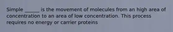 Simple ______ is the movement of molecules from an high area of concentration to an area of low concentration. This process requires no energy or carrier proteins