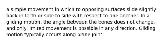 a simple movement in which to opposing surfaces slide slightly back in forth or side to side with respect to one another. In a gliding motion, the angle between the bones does not change, and only limited movement is possible in any direction. Gliding motion typically occurs along plane joint.